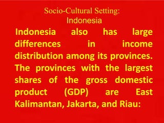 Socio-Cultural Setting:
Indonesia
Indonesia also has large
differences in income
distribution among its provinces.
The provinces with the largest
shares of the gross domestic
product (GDP) are East
Kalimantan, Jakarta, and Riau:
 