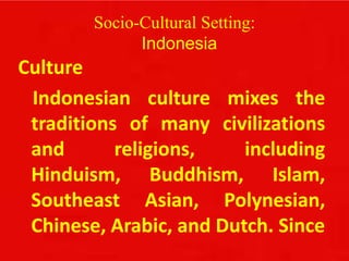 Socio-Cultural Setting:
Indonesia
Culture
Indonesian culture mixes the
traditions of many civilizations
and religions, including
Hinduism, Buddhism, Islam,
Southeast Asian, Polynesian,
Chinese, Arabic, and Dutch. Since
 
