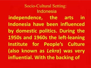 Socio-Cultural Setting:
Indonesia
independence, the arts in
Indonesia have been influenced
by domestic politics. During the
1950s and 1960s the left-leaning
Institute for People’s Culture
(also known as Lekra) was very
influential. With the backing of
 