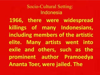 Socio-Cultural Setting:
Indonesia
1966, there were widespread
killings of many Indonesians,
including members of the artistic
elite. Many artists went into
exile and others, such as the
prominent author Pramoedya
Ananta Toer, were jailed. The
 