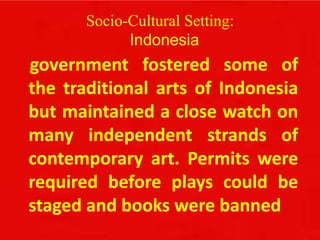 Socio-Cultural Setting:
Indonesia
government fostered some of
the traditional arts of Indonesia
but maintained a close watch on
many independent strands of
contemporary art. Permits were
required before plays could be
staged and books were banned
 