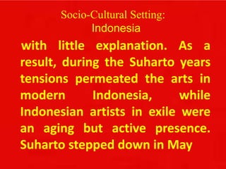 Socio-Cultural Setting:
Indonesia
with little explanation. As a
result, during the Suharto years
tensions permeated the arts in
modern Indonesia, while
Indonesian artists in exile were
an aging but active presence.
Suharto stepped down in May
 