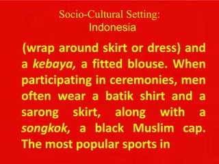 Socio-Cultural Setting:
Indonesia
(wrap around skirt or dress) and
a kebaya, a fitted blouse. When
participating in ceremonies, men
often wear a batik shirt and a
sarong skirt, along with a
songkok, a black Muslim cap.
The most popular sports in
 