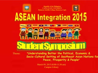 Republic of the Philippines
CAPIZ STATE UNIVERSITY
Dumarao Satellite College, Dumarao, Capiz
Theme: “Understanding Better the Political, Economic &
Socio-Cultural Setting of Southeast Asian Nations for
Peace, Prosperity & People”
March 09, 2015 (8:00-11:30 am)
Campus Library
 