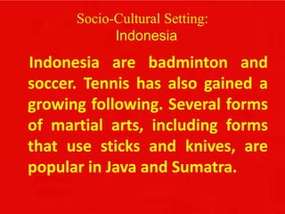 Socio-Cultural Setting:
Indonesia
Indonesia are badminton and
soccer. Tennis has also gained a
growing following. Several forms
of martial arts, including forms
that use sticks and knives, are
popular in Java and Sumatra.
 