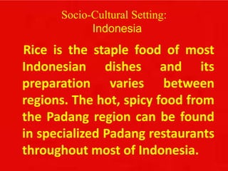 Socio-Cultural Setting:
Indonesia
Rice is the staple food of most
Indonesian dishes and its
preparation varies between
regions. The hot, spicy food from
the Padang region can be found
in specialized Padang restaurants
throughout most of Indonesia.
 