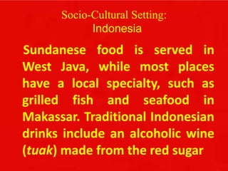 Socio-Cultural Setting:
Indonesia
Sundanese food is served in
West Java, while most places
have a local specialty, such as
grilled fish and seafood in
Makassar. Traditional Indonesian
drinks include an alcoholic wine
(tuak) made from the red sugar
 