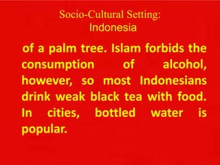 Socio-Cultural Setting:
Indonesia
of a palm tree. Islam forbids the
consumption of alcohol,
however, so most Indonesians
drink weak black tea with food.
In cities, bottled water is
popular.
 