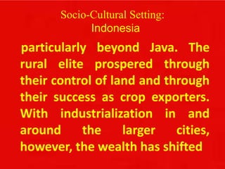 Socio-Cultural Setting:
Indonesia
particularly beyond Java. The
rural elite prospered through
their control of land and through
their success as crop exporters.
With industrialization in and
around the larger cities,
however, the wealth has shifted
 
