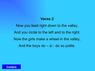 Verse 2 Now you lead right down to the valley, And you circle to the left and to the right. Now the girls make a wheel in the valley, And the boys do – si - do so polite. Content 