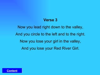 Verse 3 Now you lead right down to the valley, And you circle to the left and to the right. Now you lose your girl in the valley, And you lose your Red River Girl. Content 