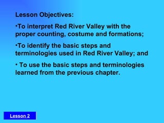 Lesson Objectives: To interpret Red River Valley with the proper counting, costume and formations;  To identify the basic steps and terminologies used in Red River Valley; and   To use the basic steps and terminologies learned from the previous chapter. Lesson 2 