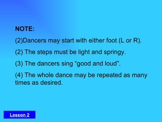 NOTE:  Dancers may start with either foot (L or R). (2) The steps must be light and springy.  (3) The dancers sing “good and loud”.  (4) The whole dance may be repeated as many times as desired. Lesson 2 