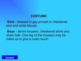 COSTUME:    Girls  - dressed in gay printed or checkered skirt and white blouse.    Boys  - denim trousers, checkered shirts and straw hats. One leg of the trousers may be rolled up to give a rustic touch.  Content 