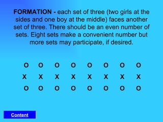 FORMATION -  each set of three (two girls at the sides and one boy at the middle) faces another set of three. There should be an even number of sets. Eight sets make a convenient number but more sets may participate, if desired.   O O O O O O O O X X X X X X X X   O O O O O O O O Content 