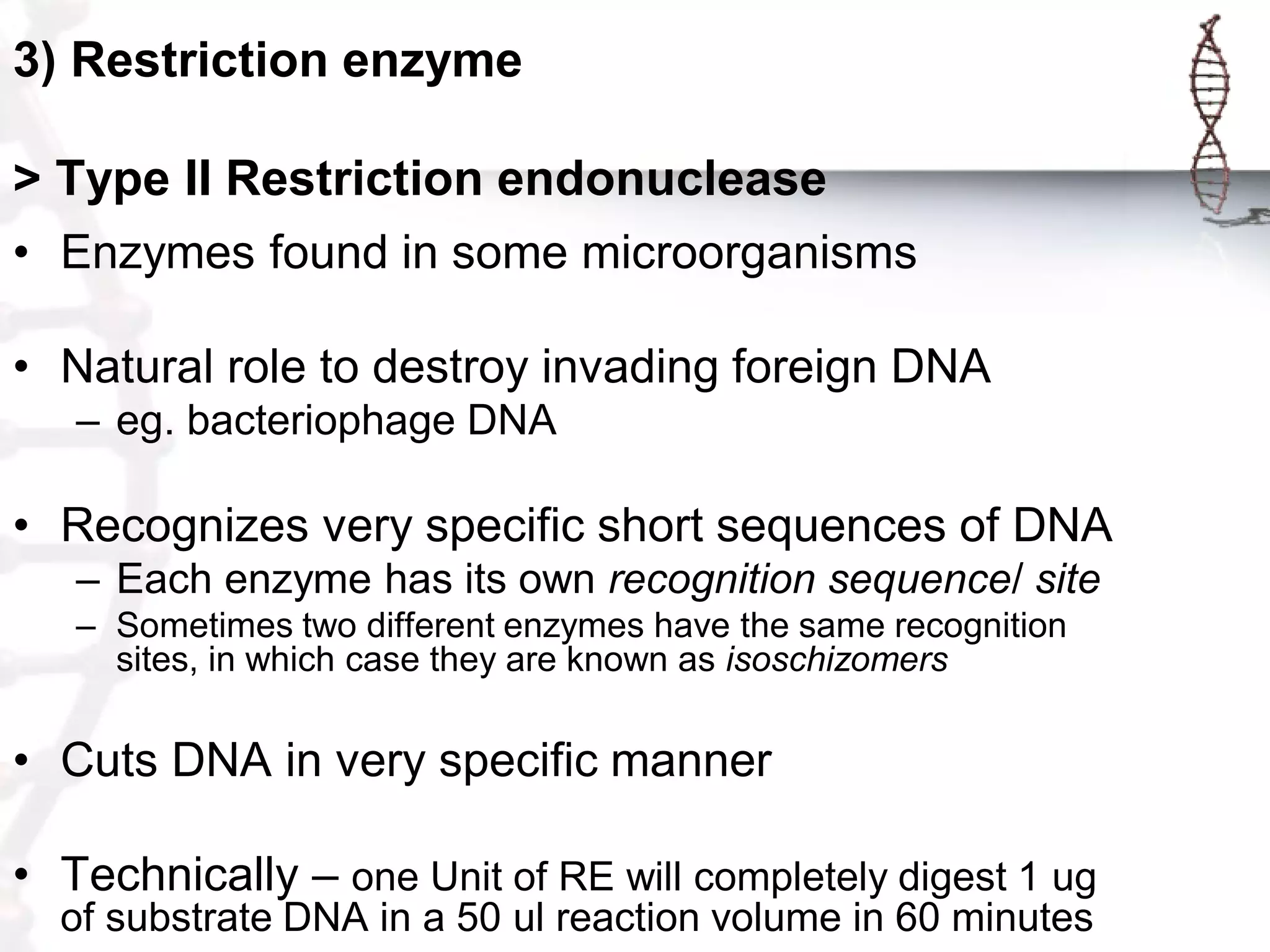 3) Restriction enzyme
> Type II Restriction endonuclease
• Enzymes found in some microorganisms
• Natural role to destroy invading foreign DNA
– eg. bacteriophage DNA

• Recognizes very specific short sequences of DNA
– Each enzyme has its own recognition sequence/ site
– Sometimes two different enzymes have the same recognition
sites, in which case they are known as isoschizomers

• Cuts DNA in very specific manner
• Technically – one Unit of RE will completely digest 1 ug
of substrate DNA in a 50 ul reaction volume in 60 minutes

 