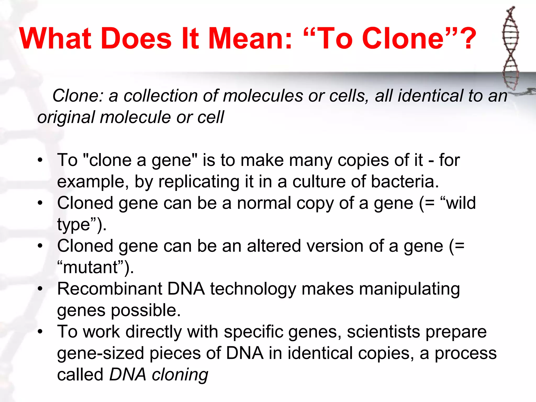 What Does It Mean: “To Clone”?
Clone: a collection of molecules or cells, all identical to an
original molecule or cell
• To "clone a gene" is to make many copies of it - for
example, by replicating it in a culture of bacteria.
• Cloned gene can be a normal copy of a gene (= “wild
type”).
• Cloned gene can be an altered version of a gene (=
“mutant”).
• Recombinant DNA technology makes manipulating
genes possible.
• To work directly with specific genes, scientists prepare
gene-sized pieces of DNA in identical copies, a process
called DNA cloning

 