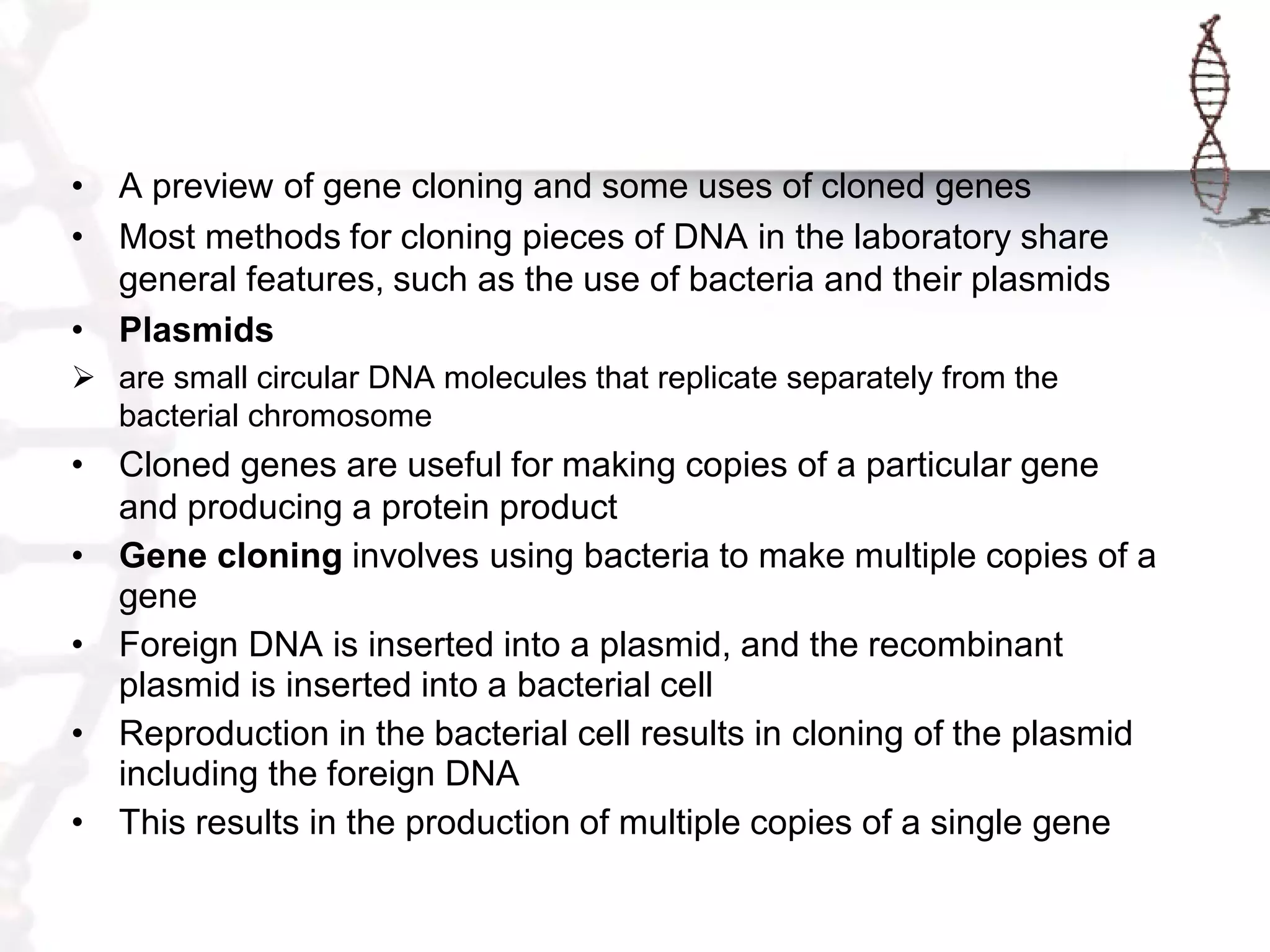 • A preview of gene cloning and some uses of cloned genes
• Most methods for cloning pieces of DNA in the laboratory share
general features, such as the use of bacteria and their plasmids
• Plasmids
 are small circular DNA molecules that replicate separately from the
bacterial chromosome

•

•
•
•
•

Cloned genes are useful for making copies of a particular gene
and producing a protein product
Gene cloning involves using bacteria to make multiple copies of a
gene
Foreign DNA is inserted into a plasmid, and the recombinant
plasmid is inserted into a bacterial cell
Reproduction in the bacterial cell results in cloning of the plasmid
including the foreign DNA
This results in the production of multiple copies of a single gene

 