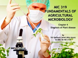 MIC 319
FUNDAMENTALS OF
AGRICULTURAL
MICROBIOLOGY
Chapter 4
Diagnosis of Plant disease

By
Siti Norazura Jamal (Miss Azura)
03 006/ 06 483 2132
norazura6775@ns.uitm.edu.my

 