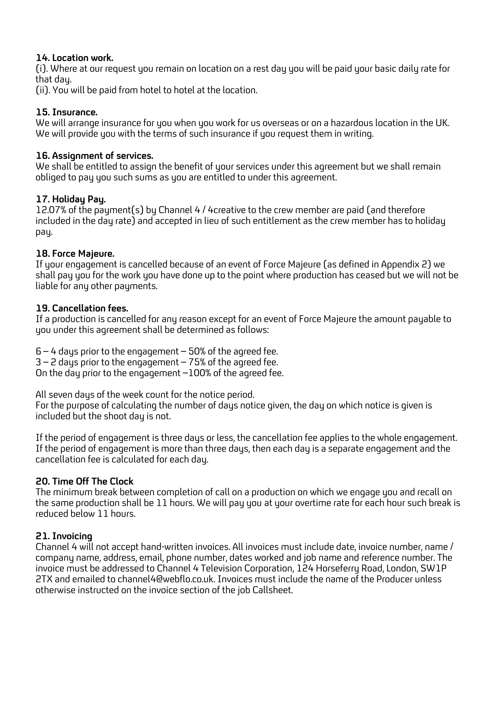14. Location work.
(i). Where at our request you remain on location on a rest day you will be paid your basic daily rate for
that day.
(ii). You will be paid from hotel to hotel at the location.
15. Insurance.
We will arrange insurance for you when you work for us overseas or on a hazardous location in the UK.
We will provide you with the terms of such insurance if you request them in writing.
16. Assignment of services.
We shall be entitled to assign the benefit of your services under this agreement but we shall remain
obliged to pay you such sums as you are entitled to under this agreement.
17. Holiday Pay.
12.07% of the payment(s) by Channel 4 / 4creative to the crew member are paid (and therefore
included in the day rate) and accepted in lieu of such entitlement as the crew member has to holiday
pay.
18. Force Majeure.
If your engagement is cancelled because of an event of Force Majeure (as defined in Appendix 2) we
shall pay you for the work you have done up to the point where production has ceased but we will not be
liable for any other payments.
19. Cancellation fees.
If a production is cancelled for any reason except for an event of Force Majeure the amount payable to
you under this agreement shall be determined as follows:
6 – 4 days prior to the engagement – 50% of the agreed fee.
3 – 2 days prior to the engagement – 75% of the agreed fee.
On the day prior to the engagement –100% of the agreed fee.
All seven days of the week count for the notice period.
For the purpose of calculating the number of days notice given, the day on which notice is given is
included but the shoot day is not.
If the period of engagement is three days or less, the cancellation fee applies to the whole engagement.
If the period of engagement is more than three days, then each day is a separate engagement and the
cancellation fee is calculated for each day.
20. Time Off The Clock
The minimum break between completion of call on a production on which we engage you and recall on
the same production shall be 11 hours. We will pay you at your overtime rate for each hour such break is
reduced below 11 hours.
21. Invoicing
Channel 4 will not accept hand-written invoices. All invoices must include date, invoice number, name /
company name, address, email, phone number, dates worked and job name and reference number. The
invoice must be addressed to Channel 4 Television Corporation, 124 Horseferry Road, London, SW1P
2TX and emailed to channel4@webflo.co.uk. Invoices must include the name of the Producer unless
otherwise instructed on the invoice section of the job Callsheet.
 