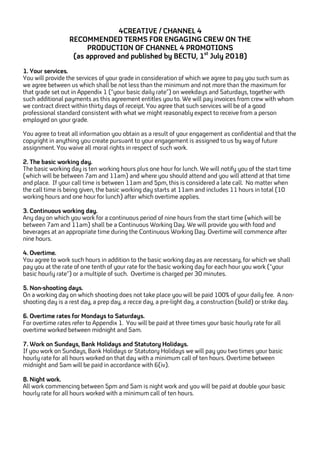 4CREATIVE / CHANNEL 4
RECOMMENDED TERMS FOR ENGAGING CREW ON THE
PRODUCTION OF CHANNEL 4 PROMOTIONS
(as approved and published by BECTU, 1st
July 2018)
1. Your services.
You will provide the services of your grade in consideration of which we agree to pay you such sum as
we agree between us which shall be not less than the minimum and not more than the maximum for
that grade set out in Appendix 1 (“your basic daily rate”) on weekdays and Saturdays, together with
such additional payments as this agreement entitles you to. We will pay invoices from crew with whom
we contract direct within thirty days of receipt. You agree that such services will be of a good
professional standard consistent with what we might reasonably expect to receive from a person
employed on your grade.
You agree to treat all information you obtain as a result of your engagement as confidential and that the
copyright in anything you create pursuant to your engagement is assigned to us by way of future
assignment. You waive all moral rights in respect of such work.
2. The basic working day.
The basic working day is ten working hours plus one hour for lunch. We will notify you of the start time
(which will be between 7am and 11am) and where you should attend and you will attend at that time
and place. If your call time is between 11am and 5pm, this is considered a late call. No matter when
the call time is being given, the basic working day starts at 11am and includes 11 hours in total (10
working hours and one hour for lunch) after which overtime applies.
3. Continuous working day.
Any day on which you work for a continuous period of nine hours from the start time (which will be
between 7am and 11am) shall be a Continuous Working Day. We will provide you with food and
beverages at an appropriate time during the Continuous Working Day. Overtime will commence after
nine hours.
4. Overtime.
You agree to work such hours in addition to the basic working day as are necessary, for which we shall
pay you at the rate of one tenth of your rate for the basic working day for each hour you work (“your
basic hourly rate”) or a multiple of such. Overtime is charged per 30 minutes.
5. Non-shooting days.
On a working day on which shooting does not take place you will be paid 100% of your daily fee. A non-
shooting day is a rest day, a prep day, a recce day, a pre-light day, a construction (build) or strike day.
6. Overtime rates for Mondays to Saturdays.
For overtime rates refer to Appendix 1. You will be paid at three times your basic hourly rate for all
overtime worked between midnight and 5am.
7. Work on Sundays, Bank Holidays and Statutory Holidays.
If you work on Sundays, Bank Holidays or Statutory Holidays we will pay you two times your basic
hourly rate for all hours worked on that day with a minimum call of ten hours. Overtime between
midnight and 5am will be paid in accordance with 6(iv).
8. Night work.
All work commencing between 5pm and 5am is night work and you will be paid at double your basic
hourly rate for all hours worked with a minimum call of ten hours.
 