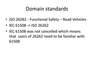 Domain standards
• ISO 26262 - Functional Safety – Road Vehicles
• IEC 61508 -> ISO 26262
• IEC 61508 was not cancelled which means
that users of 26262 need to be familiar with
61508
 