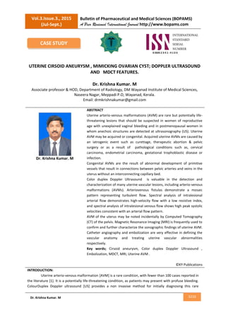Vol.3.Issue.3., 2015
(Jul-Sept.)
Bulletin of Pharmaceutical and Medical Sciences (BOPAMS)
A Peer Reviewed International Journal http://www.bopams.com
3210Dr. Krishna Kumar. M
UTERINE CIRSOID ANEURYSM , MIMICKING OVARIAN CYST; DOPPLER ULTRASOUND
AND MDCT FEATURES.
Dr. Krishna Kumar. M
Associate professor & HOD, Department of Radiology, DM Wayanad Institute of Medical Sciences,
Naseera Nagar, Meppadi P.O, Wayanad, Kerala.
Email: drmkrishnakumar@gmail.com
Dr. Krishna Kumar. M
ABSTRACT
Uterine arterio-venous malformations (AVM) are rare but potentially life-
threatening lesions that should be suspected in women of reproductive
age with unexplained vaginal bleeding and in postmenopausal women in
whom anechoic structures are detected at ultrasonography (US). Uterine
AVM may be acquired or congenital. Acquired uterine AVMs are caused by
an iatrogenic event such as curettage, therapeutic abortion & pelvic
surgery or as a result of pathological conditions such as, cervical
carcinoma, endometrial carcinoma, gestational trophoblastic disease or
infection.
Congenital AVMs are the result of abnormal development of primitive
vessels that result in connections between pelvic arteries and veins in the
uterus without an interconnecting capillary bed.
Color duplex Doppler Ultrasound is valuable in the detection and
characterization of many uterine vascular lesions, including arterio-venous
malformations (AVMs). Arteriovenous fistulas demonstrate a mosaic
pattern representing turbulent flow. Spectral analysis of intralesional
arterial flow demonstrates high-velocity flow with a low resistive index,
and spectral analysis of intralesional venous flow shows high peak systolic
velocities consistent with an arterial flow pattern.
AVM of the uterus may be noted incidentally by Computed Tomography
(CT) of the pelvis. Magnetic Resonance Imaging (MRI) is frequently used to
confirm and further characterize the sonographic findings of uterine AVM.
Catheter angiography and embolization are very effective in defining the
vascular anatomy and treating uterine vascular abnormalities
respectively.
Key words; Cirsoid aneurysm, Color duplex Doppler Ultrasound ,
Embolization, MDCT, MRI, Uterine AVM .
©KY Publications
INTRODUCTION:
Uterine arterio-venous malformation [AVM] is a rare condition, with fewer than 100 cases reported in
the literature [1]. It is a potentially life-threatening condition, as patients may present with profuse bleeding.
ColourDuplex Doppler ultrasound [US] provides a non invasive method for initially diagnosing this rare
CASE STUDY
 