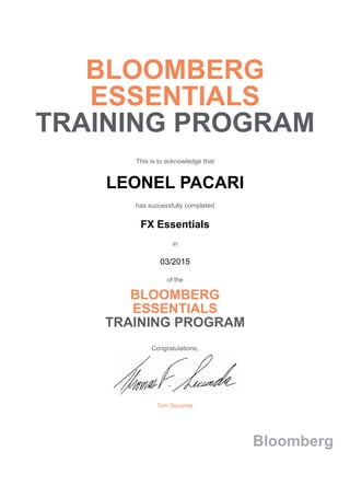 BLOOMBERG
ESSENTIALS
TRAINING PROGRAM
This is to acknowledge that
LEONEL PACARI
has successfully completed
FX Essentials
in
03/2015
of the
BLOOMBERG
ESSENTIALS
TRAINING PROGRAM
Congratulations,
Tom Secunda
Bloomberg
 