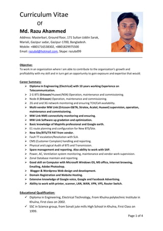 Curriculum Vitae
Of
Md. Razu Ahammed
Address: Masterbari, Ground floor, 171 Sultan Uddin Sarak,
Mariali, Gazipur sadar, Gazipur-1700, Bangladesh.
Mobile: +8801716538302, +8801829975500
Email: razubd@hotmail.com, Skype: razubd99
___________________________________________________________________________
Objective:
To work in an organization where I am able to contribute to the organization’s growth and
profitability with my skill and in turn get an opportunity to gain exposure and expertise that would.
Career Summary:
 Diploma in Engineering (Electrical) with 10 years working Experience on
Telecommunication.
 2 G BTS (Ericsson/Huawei/NSN) Operation, maintenance and commissioning.
 Node-B (Ericsson) Operation, maintenance and commissioning.
 2G and and 3G network monitoring and ensuring TCH/Cell availability.
 Multi-vendor MW Link (Ericsson-E&TN, Stratex, Acatel, Huawei) supervision, operation,
maintenance and commissioning.
 MW Link NMS connectivity monitoring and ensuring.
 MW Link Software up gradation and optimization.
 Basic knowledge of MapInfo professional and Google earth.
 E1 route planning and configuration for New BTS/Site.
 New Site/BTS/TX PAT from vendor.
 Fault TT escalation/Resolution with SLA.
 CMS (Customer Complain) handling and reporting.
 Physical and Logical Audit of BTS and Transmission.
 Spare management and reporting. Also ability to work with SAP.
 Power, AC, Ventilation system monitoring, maintenance and vendor work supervision.
 Zonal Database maintain and reporting.
 Good skill on Computer with Microsoft Windows OS, MS office, Internet browsing,
Emailing, Adobe Photoshop.
 Blogger & Wordpress Web-design and development.
 Domain Registration and Website Hosting.
 Extensive knowledge of Google voice, Google and Facebook Advertising.
 Ability to work with printer, scanner, LAN, WAN, VPN, VPS, Router Switch.
Educational Qualification:
 Diploma in Engineering, Electrical Technology, From Khulna polytechnic Institute in
Khulna, First class on 2002.
 SSC in Science group, from Sonali jute mills High School in Khulna, First Class on
1999.
Page 1 of 4
 