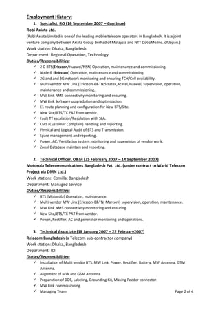 Employment History:
1. Specialist, RO (16 September 2007 – Continue)
Robi Axiata Ltd.
(Robi Axiata Limited is one of the leading mobile telecom operators in Bangladesh. It is a joint
venture company between Axiata Group Berhad of Malaysia and NTT DoCoMo Inc. of Japan.)
Work station: Dhaka, Bangladesh
Department: Regional Operation, Technology
Duties/Responsibilities:
 2 G BTS(Ericsson/Huawei/NSN) Operation, maintenance and commissioning.
 Node-B (Ericsson) Operation, maintenance and commissioning.
 2G and and 3G network monitoring and ensuring TCH/Cell availability.
 Multi-vendor MW Link (Ericsson-E&TN,Stratex,Acatel,Huawei) supervision, operation,
maintenance and commissioning.
 MW Link NMS connectivity monitoring and ensuring.
 MW Link Software up gradation and optimization.
 E1 route planning and configuration for New BTS/Site.
 New Site/BTS/TX PAT from vendor.
 Fault TT escalation/Resolution with SLA.
 CMS (Customer Complain) handling and reporting.
 Physical and Logical Audit of BTS and Transmission.
 Spare management and reporting.
 Power, AC, Ventilation system monitoring and supervision of vendor work.
 Zonal Database maintain and reporting.
2. Technical Officer, O&M (25 February 2007 – 14 September 2007)
Motorola Telecommunications Bangladesh Pvt. Ltd. (under contract to Warid Telecom
Project via DMN Ltd.)
Work station: Comilla, Bangladesh
Department: Managed Service
Duties/Responsibilities:
 BTS (Motorola) Operation, maintenance.
 Multi-vendor MW Link (Ericsson-E&TN, Marconi) supervision, operation, maintenance.
 MW Link NMS connectivity monitoring and ensuring.
 New Site/BTS/TX PAT from vendor.
 Power, Rectifier, AC and generator monitoring and operations.
3. Technical Associate (18 January 2007 – 22 February2007)
Relacom Bangladesh (a Telecom sub-contractor company)
Work station: Dhaka, Bangladesh
Department: ICI
Duties/Responsibilities:
 Installation of Multi vendor BTS, MW Link, Power, Rectifier, Battery, MW Antenna, GSM
Antenna.
 Alignment of MW and GSM Antenna.
 Preparation of DDF, Labeling, Grounding Kit, Making Feeder connector.
 MW Link commissioning.
 Managing Team Page 2 of 4
 