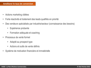 Améliorer le taux de conversion

• Actions marketing ciblées
• Forte réactivité et traitement des leads qualifiés en priorité

• Des vendeurs spécialisés par industrie/secteur (connaissance des besoins)
• Expérience probante
• Formation adéquate et coaching

• Processus de vente formel
• Adapté au prospect type
• Actions et outils de vente définis
• Système de motivation financière et immatérielle

C4020 - Le Plan d’Actions Commerciales

© Alex Panican 2013

 