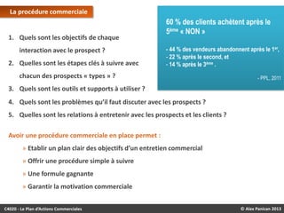 La procédure commerciale

1. Quels sont les objectifs de chaque
interaction avec le prospect ?
2. Quelles sont les étapes clés à suivre avec

60 % des clients achètent après le
5ème « NON »
- 44 % des vendeurs abandonnent après le 1er,
- 22 % après le second, et
- 14 % après le 3ème .

chacun des prospects « types » ?

- PPL, 2011

3. Quels sont les outils et supports à utiliser ?

4. Quels sont les problèmes qu’il faut discuter avec les prospects ?
5. Quelles sont les relations à entretenir avec les prospects et les clients ?
Avoir une procédure commerciale en place permet :
» Etablir un plan clair des objectifs d’un entretien commercial
» Offrir une procédure simple à suivre
» Une formule gagnante
» Garantir la motivation commerciale
C4020 - Le Plan d’Actions Commerciales

© Alex Panican 2013

 