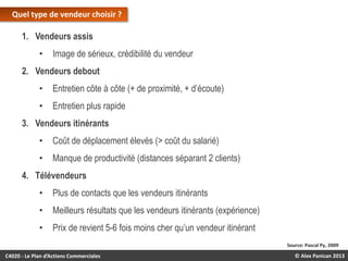 Quel type de vendeur choisir ?

1. Vendeurs assis
•

Image de sérieux, crédibilité du vendeur

2. Vendeurs debout

•

Entretien côte à côte (+ de proximité, + d’écoute)

•

Entretien plus rapide

3. Vendeurs itinérants
•

Coût de déplacement élevés (> coût du salarié)

•

Manque de productivité (distances séparant 2 clients)

4. Télévendeurs
•

Plus de contacts que les vendeurs itinérants

•

Meilleurs résultats que les vendeurs itinérants (expérience)

•

Prix de revient 5-6 fois moins cher qu’un vendeur itinérant
Source: Pascal Py, 2009

C4020 - Le Plan d’Actions Commerciales

© Alex Panican 2013

 