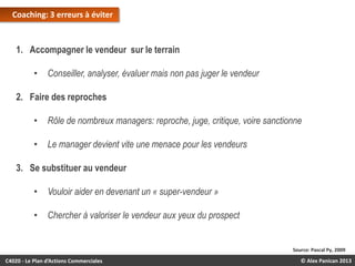 Coaching: 3 erreurs à éviter

1. Accompagner le vendeur sur le terrain
•

Conseiller, analyser, évaluer mais non pas juger le vendeur

2. Faire des reproches
•

Rôle de nombreux managers: reproche, juge, critique, voire sanctionne

•

Le manager devient vite une menace pour les vendeurs

3. Se substituer au vendeur

•

Vouloir aider en devenant un « super-vendeur »

•

Chercher à valoriser le vendeur aux yeux du prospect

Source: Pascal Py, 2009

C4020 - Le Plan d’Actions Commerciales

© Alex Panican 2013

 