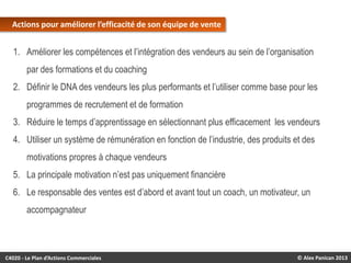 Actions pour améliorer l’efficacité de son équipe de vente

1. Améliorer les compétences et l’intégration des vendeurs au sein de l’organisation

par des formations et du coaching
2. Définir le DNA des vendeurs les plus performants et l’utiliser comme base pour les
programmes de recrutement et de formation
3. Réduire le temps d’apprentissage en sélectionnant plus efficacement les vendeurs
4. Utiliser un système de rémunération en fonction de l’industrie, des produits et des
motivations propres à chaque vendeurs
5. La principale motivation n’est pas uniquement financière
6. Le responsable des ventes est d’abord et avant tout un coach, un motivateur, un

accompagnateur

C4020 - Le Plan d’Actions Commerciales

© Alex Panican 2013

 