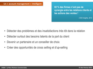 Un « account management » intelligent

82 % des firmes n’ont pas de
synergie entre les relations clients et
les actions des ventes !
- CSO Insights, 2013

• Détecter des problèmes et des insatisfactions très tôt dans la relation
• Détecter surtout des besoins latents de la part du client
• Devenir un partenaire et un conseiller de choix

• Créer des opportunités de cross selling et d’up-selling

C4020 - Le Plan d’Actions Commerciales

© Alex Panican 2013

 