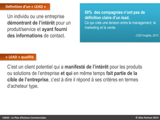 Définition d’un « LEAD »

Un individu ou une entreprise
démontrant de l’intérêt pour un
produit/service et ayant fourni
des informations de contact.

60% des compagnies n’ont pas de
définition claire d’un lead.
Ce qui crée une tension entre le management, le
marketing et la vente.
-CSO Insights, 2013

« LEAD » qualifié

C’est un client potentiel qui a manifesté de l’intérêt pour les produits
ou solutions de l’entreprise et qui en même temps fait partie de la
cible de l’entreprise, c’est à dire il répond à ses critères en termes
d’acheteur type.

C4020 - Le Plan d’Actions Commerciales

© Alex Panican 2013

 