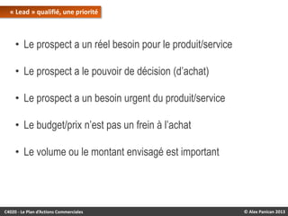 « Lead » qualifié, une priorité

• Le prospect a un réel besoin pour le produit/service
• Le prospect a le pouvoir de décision (d’achat)
• Le prospect a un besoin urgent du produit/service
• Le budget/prix n’est pas un frein à l’achat
• Le volume ou le montant envisagé est important

C4020 - Le Plan d’Actions Commerciales

© Alex Panican 2013

 