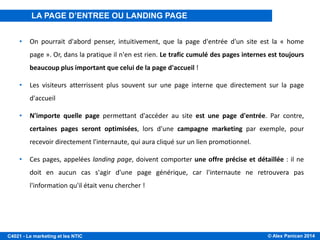 © Alex Panican 2014C4021 - Le marketing et les NTIC
• On pourrait d'abord penser, intuitivement, que la page d'entrée d'un site est la « home
page ». Or, dans la pratique il n'en est rien. Le trafic cumulé des pages internes est toujours
beaucoup plus important que celui de la page d'accueil !
• Les visiteurs atterrissent plus souvent sur une page interne que directement sur la page
d'accueil
• N'importe quelle page permettant d'accéder au site est une page d'entrée. Par contre,
certaines pages seront optimisées, lors d'une campagne marketing par exemple, pour
recevoir directement l'internaute, qui aura cliqué sur un lien promotionnel.
• Ces pages, appelées landing page, doivent comporter une offre précise et détaillée : il ne
doit en aucun cas s'agir d'une page générique, car l'internaute ne retrouvera pas
l'information qu'il était venu chercher !
LA PAGE D’ENTREE OU LANDING PAGE
 