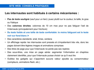 © Alex Panican 2014C4021 - Le marketing et les NTIC
Les internautes sont habitués à certains mécanismes :
• Pas de texte souligné (sauf pour un lien): jouez plutôt sur la couleur, la taille, le gras
ou l’italique
• Des colonnes étroites: colonnes de 10 cm max pour ne pas fatiguer l’œil de
l’internaute (principalement pour l’écriture)
• Du texte lisible et une taille de texte confortable: le moins fatiguant est le texte
noir sur fond blanc 
• Des caractères standards: arial, times, verdana
• Un affichage rapide: les internautes sont pressés et s’impatientent très vite, donc les
pages doivent être légères images et animations comprises
• Des titres de page pour que l’internaute ne perde pas ses repères
• Des sous-titres, une mise en page aérée: segmenter l’information en chapitres
clairement identifiés, pour que l’internaute puisse choisir ce qu’il veut lire
• Oubliez les gadgets qui n’apportent aucune valeur ajoutée au consommateur
(compteurs, animations flash, etc.)
SITE WEB: CONSEILS PRATIQUES
 