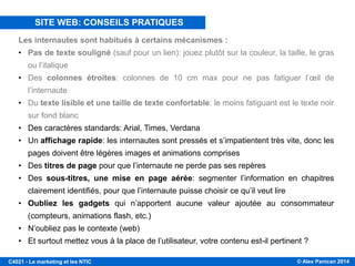 © Alex Panican 2014C4021 - Le marketing et les NTIC
CONSEILS PRATIQUES
Les internautes sont habitués à certains mécanismes :
• Pas de texte souligné (sauf pour un lien): jouez plutôt sur la couleur, la taille, le gras
ou l’italique
• Des colonnes étroites: colonnes de 10 cm max pour ne pas fatiguer l’œil de
l’internaute
• Du texte lisible et une taille de texte confortable: le moins fatiguant est le texte noir
sur fond blanc
• Des caractères standards: Arial, Times, Verdana
• Un affichage rapide: les internautes sont pressés et s’impatientent très vite, donc les
pages doivent être légères images et animations comprises
• Des titres de page pour que l’internaute ne perde pas ses repères
• Des sous-titres, une mise en page aérée: segmenter l’information en chapitres
clairement identifiés, pour que l’internaute puisse choisir ce qu’il veut lire
• Oubliez les gadgets qui n’apportent aucune valeur ajoutée au consommateur
(compteurs, animations flash, etc.)
• N’oubliez pas le contexte (web)
• Et surtout mettez vous à la place de l’utilisateur, votre contenu est-il pertinent ?
SITE WEB: CONSEILS PRATIQUES
 