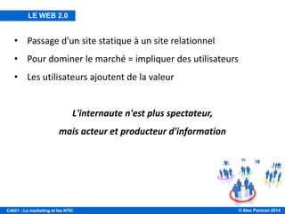 © Alex Panican 2014C4021 - Le marketing et les NTIC
• Passage d'un site statique à un site relationnel
• Pour dominer le marché = impliquer des utilisateurs
• Les utilisateurs ajoutent de la valeur
L'internaute n'est plus spectateur,
mais acteur et producteur d'information
LE WEB 2.0
 