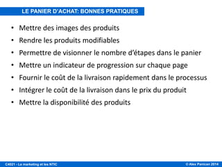 © Alex Panican 2014C4021 - Le marketing et les NTIC
• Mettre des images des produits
• Rendre les produits modifiables
• Permettre de visionner le nombre d’étapes dans le panier
• Mettre un indicateur de progression sur chaque page
• Fournir le coût de la livraison rapidement dans le processus
• Intégrer le coût de la livraison dans le prix du produit
• Mettre la disponibilité des produits
LE PANIER D’ACHAT: BONNES PRATIQUES
 