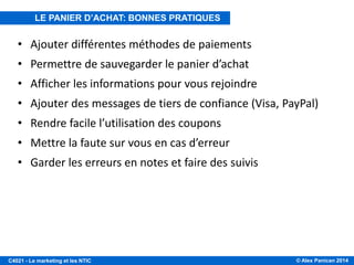 © Alex Panican 2014C4021 - Le marketing et les NTIC
• Ajouter différentes méthodes de paiements
• Permettre de sauvegarder le panier d’achat
• Afficher les informations pour vous rejoindre
• Ajouter des messages de tiers de confiance (Visa, PayPal)
• Rendre facile l’utilisation des coupons
• Mettre la faute sur vous en cas d’erreur
• Garder les erreurs en notes et faire des suivis
LE PANIER D’ACHAT: BONNES PRATIQUES
 
