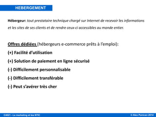 © Alex Panican 2014C4021 - Le marketing et les NTIC
Hébergeur: tout prestataire technique chargé sur Internet de recevoir les informations
et les sites de ses clients et de rendre ceux-ci accessibles au monde entier.
Offres dédiées (hébergeurs e-commerce prêts à l’emploi):
(+) Facilité d’utilisation
(+) Solution de paiement en ligne sécurisé
(-) Difficilement personnalisable
(-) Difficilement transférable
(-) Peut s’avérer très cher
HEBERGEMENT
 