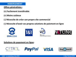 © Alex Panican 2014C4021 - Le marketing et les NTIC
Offres généralistes :
(+) Facilement transférable
(+) Moins coûteux
(-) Nécessite de créer son propre site commercial
(-) Nécessite d’avoir ses propres solutions de paiement en ligne
Solutions de payement en ligne:
HEBERGEMENT
 