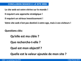 © Alex Panican 2014C4021 - Le marketing et les NTIC
Le site web est votre vitrine sur le monde !
Il requiert une approche stratégique !
Il requiert un sérieux investissement !
Votre site web n’est pas destiné à votre ego, mais à vos visiteurs !
Questions clés:
Qu’elle est ma cible ?
Que recherche-t-elle ?
Quel est mon objectif ?
Quelle est la valeur ajoutée de mon site ?
CONCLUSION SEANCE 2: LE SITE WEB
 