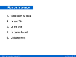 © Alex Panican 2014C4021 - Le marketing et les NTIC
Plan de la séance
1. Introduction au cours
2. Le web 2.0
3. Le site web
4. Le panier d’achat
5. L’hébergement
 