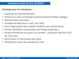 © Alex Panican 2014C4021 - Le marketing et les NTIC
Avantage pour les entreprises :
• Expansion du marché potentiel
• Diminue les coûts marketing et communication (meilleur ciblage)
• Réduction des inventaires
• Stratégie de fabrication « pull » (ex. Dell)
• Force l’optimisation des modèles d’affaires (ex. Auchan drive)
• Permet d’améliorer la perception de l’image corporative
• Permet d’améliorer le service à la clientèle - assistance 24h/24 et 7j/7
(ex. one.com)
• Rend l’accès à l’information plus facile
• Possibilité de créer des marchés de niche
POURQUOI AVOIR UN SITE INTERNET
 