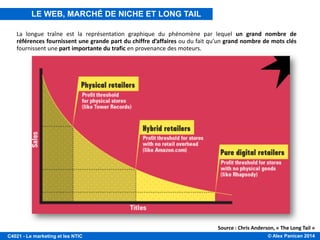 © Alex Panican 2014C4021 - Le marketing et les NTIC
Source : Chris Anderson, « The Long Tail »
La longue traîne est la représentation graphique du phénomène par lequel un grand nombre de
références fournissent une grande part du chiffre d’affaires ou du fait qu’un grand nombre de mots clés
fournissent une part importante du trafic en provenance des moteurs.
LE WEB, MARCHÉ DE NICHE ET LONG TAIL
 